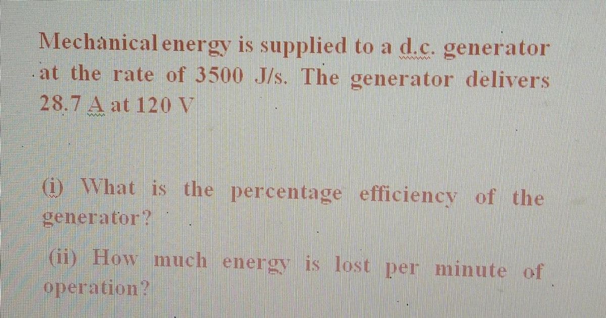 Mechanical energy is supplied to a d.c. generator
at the rate of 3500 J/s. The generator delivers
www.w
28.7 A at 120 V
kabahas
(i) What is the percentage efficiency of the
generator?
(ii) How much energy is lost per minute of
operation?