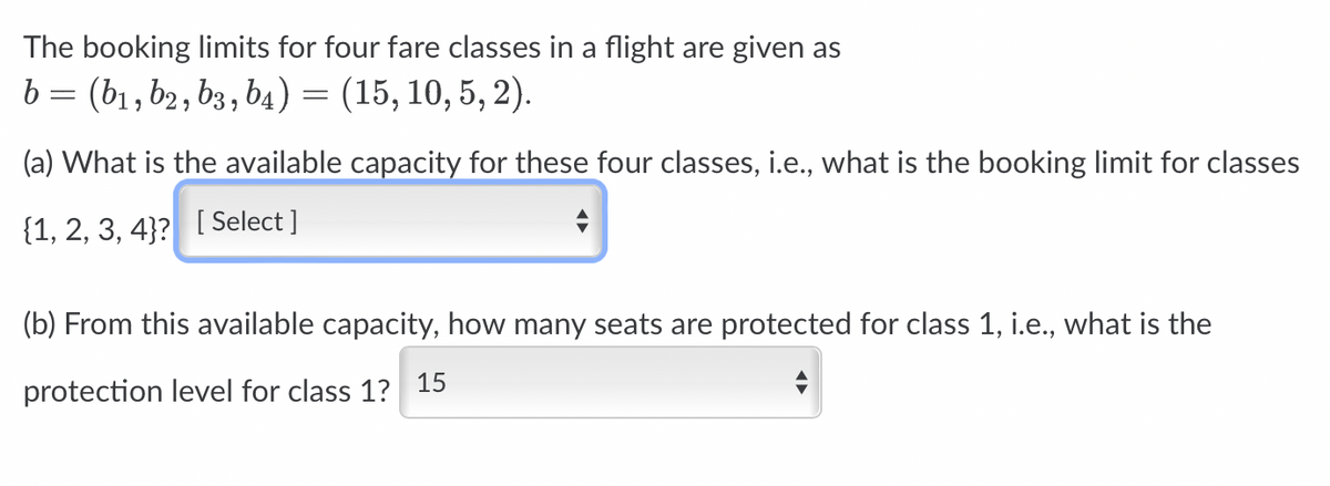The booking limits for four fare classes in a flight are given as
b = (b₁,b2, b3, b4) = (15, 10, 5, 2).
(a) What is the available capacity for these four classes, i.e., what is the booking limit for classes
{1, 2, 3, 4}? [ Select]
(b) From this available capacity, how many seats are protected for class 1, i.e., what is the
protection level for class 1? 15