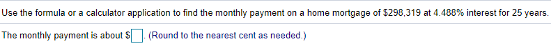 Use the formula or a calculator application to find the monthly payment on a home mortgage of $298,319 at 4.488% interest for 25 years.
The monthly payment is about $. (Round to the nearest cent as needed.)
