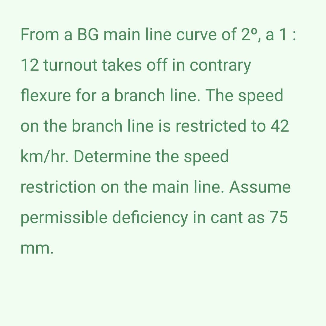 From a BG main line curve of 2º, a 1:
12 turnout takes off in contrary
flexure for a branch line. The speed
on the branch line is restricted to 42
km/hr. Determine the speed
restriction on the main line. Assume
permissible deficiency in cant as 75
mm.