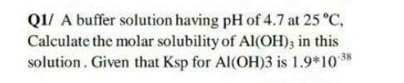 Q1/ A buffer solution having pH of 4.7 at 25 °C,
Calculate the molar solubility of Al(OH); in this
solution. Given that Ksp for Al(OH)3 is 1.9*10 8
