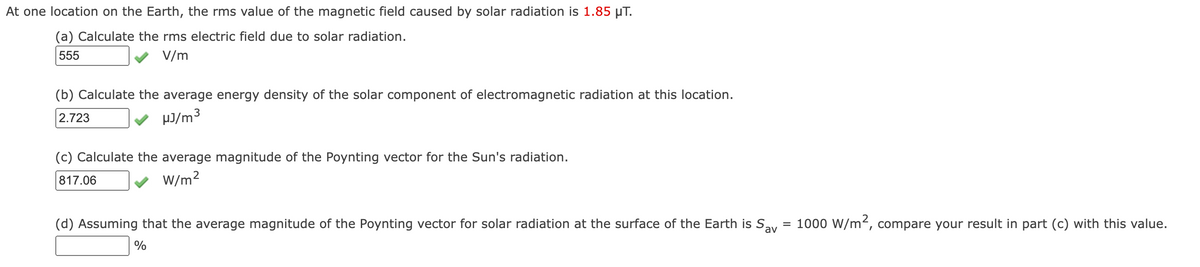 At one location on the Earth, the rms value of the magnetic field caused by solar radiation is 1.85 µT.
(a) Calculate the rms electric field due to solar radiation.
555
V/m
(b) Calculate the average energy density of the solar component of electromagnetic radiation at this location.
2.723
µJ/m3
(c) Calculate the average magnitude of the Poynting vector for the Sun's radiation.
817.06
W/m?
(d) Assuming that the average magnitude of the Poynting vector for solar radiation at the surface of the Earth is Say
= 1000 W/m², compare your result in part (c) with this value.
%
