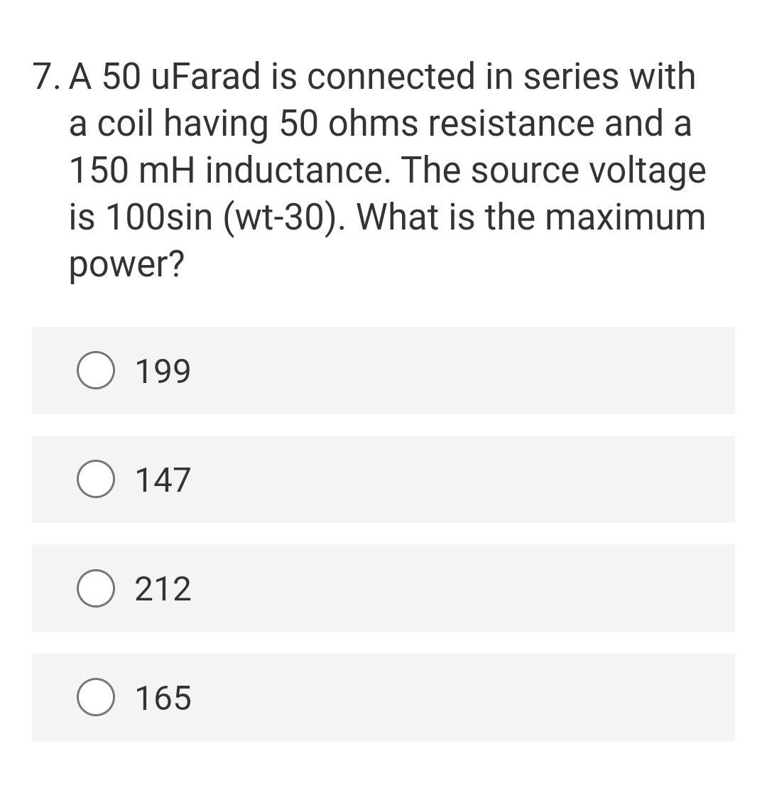 7. A 50 uFarad is connected in series with
a coil having 50 ohms resistance and a
150 mH inductance. The source voltage
is 100sin (wt-30). What is the maximum
power?
O 199
O 147
212
O 165
