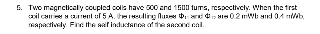 5. Two magnetically coupled coils have 500 and 1500 turns, respectively. When the first
coil carries a current of 5 A, the resulting fluxes $11 and 12 are 0.2 mWb and 0.4 mWb,
respectively. Find the self inductance of the second coil.
