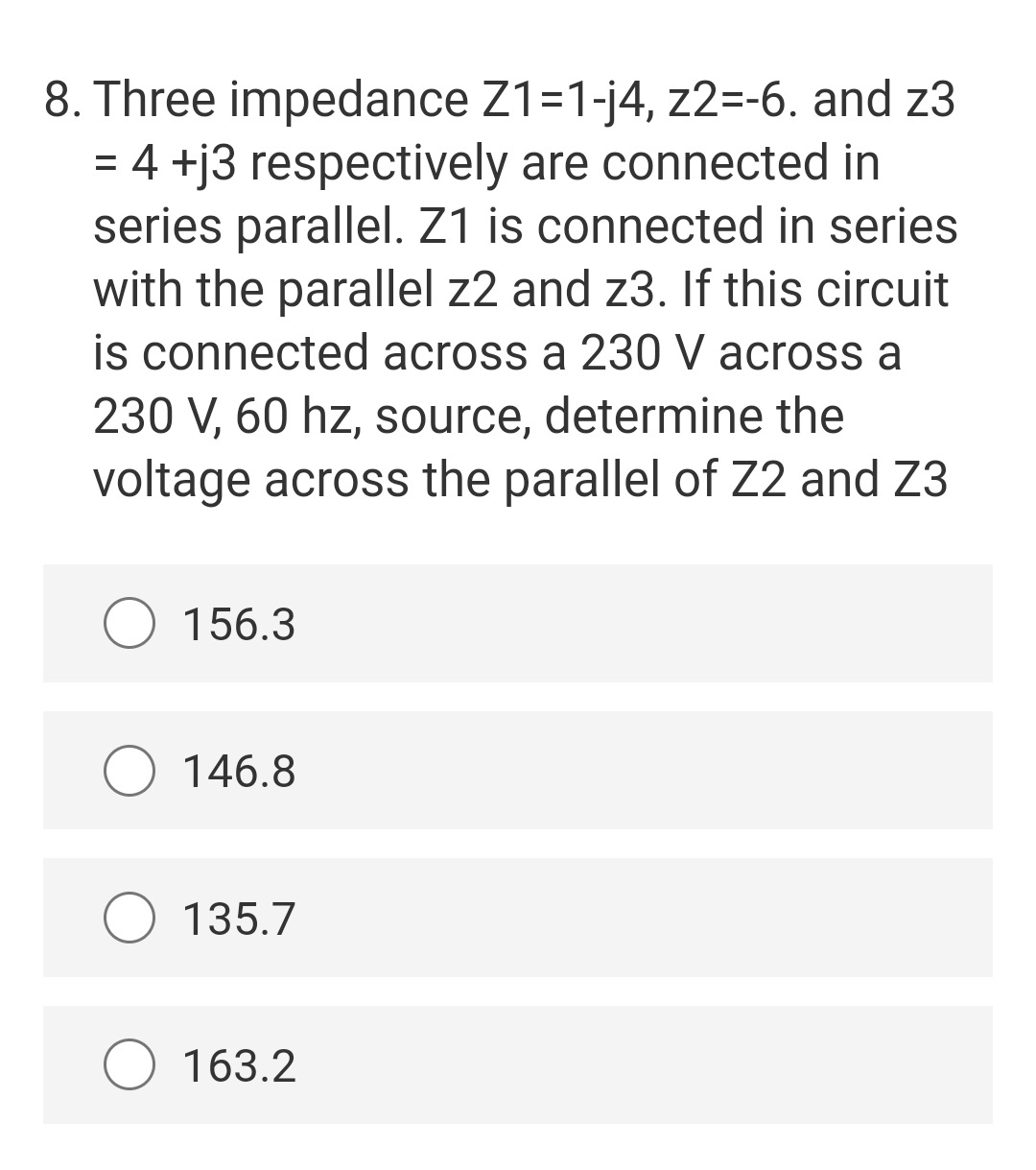 8. Three impedance Z1=1-j4, z2=-6. and z3
= 4 +j3 respectively are connected in
series parallel. Z1 is connected in series
with the parallel z2 and z3. If this circuit
is connected across a 230 V across a
230 V, 60 hz, source, determine the
voltage across the parallel of Z2 and Z3
O 156.3
146.8
135.7
O 163.2

