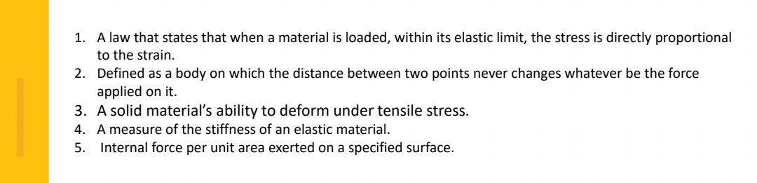 1. A law that states that when a material is loaded, within its elastic limit, the stress is directly proportional
to the strain.
2. Defined as a body on which the distance between two points never changes whatever be the force
applied on it.
3. A solid material's ability to deform under tensile stress.
4. A measure of the stiffness of an elastic material.
5. Internal force per unit area exerted on a specified surface.
