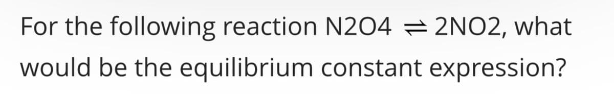 For the following reaction N204 2NO2, what
would be the equilibrium constant expression?