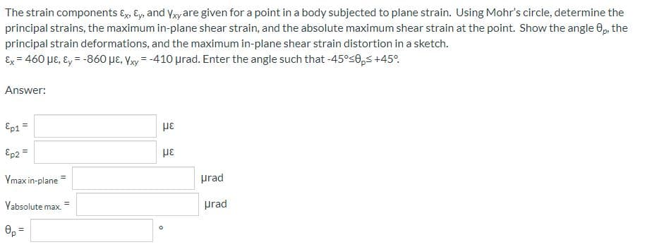 The strain components Ex, Ey, and Yxy are given for a point in a body subjected to plane strain. Using Mohr's circle, determine the
principal strains, the maximum in-plane shear strain, and the absolute maximum shear strain at the point. Show the angle 8p, the
principal strain deformations, and the maximum in-plane shear strain distortion in a sketch.
Ex = 460 με, Ey = -860 μE, Yxy = -410 urad. Enter the angle such that -45°<0, +45°
Answer:
Ep1=
με
Ep2 =
με
Ymax in-plane
Yabsolute max.
0p =
=
0
urad
prad