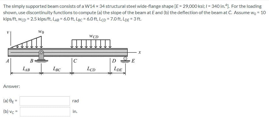 The simply supported beam consists of a W14 x 34 structural steel wide-flange shape [E = 29,000 ksi; 1= 340 in.4]. For the loading
shown, use discontinuity functions to compute (a) the slope of the beam at E and (b) the deflection of the beam at C. Assume wo = 10
kips/ft, WCD = 2.5 kips/ft, LAB = 6.0 ft, LBc = 6.0 ft, LcD = 7.0 ft,LDE = 3 ft.
Wo
WCD
E
A
Answer:
(a) 8E=
(b) vc =
B
LAB
LBC
C
rad
in.
LCD
D
LDE