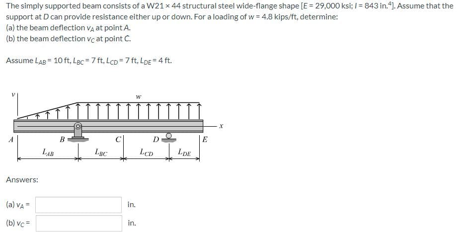 The simply supported beam consists of a W21 x 44 structural steel wide-flange shape [E = 29,000 ksi; 1= 843 in.4]. Assume that the
support at D can provide resistance either up or down. For a loading of w = 4.8 kips/ft, determine:
(a) the beam deflection VÀ at point A.
(b) the beam deflection vc at point C.
Assume LAB = 10 ft, Lgc = 7 ft, LcD = 7 ft, LDE = 4 ft.
W
B
Answers:
(a) VA =
(b) vc=
LAB
LBC
in.
in.
D
LCD
LDE
E
X