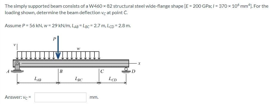 The simply supported beam consists of a W460 x 82 structural steel wide-flange shape [E = 200 GPa; 1= 370 x 106 mm4]. For the
loading shown, determine the beam deflection vc at point C.
Assume P = 56 kN, w = 29 kN/m, LAB = LBC = 2.7 m, Lcp = 2.8 m.
P
"I
W
X
|C
LBC
Answer: vc=
LAB
B
mm.
LCD