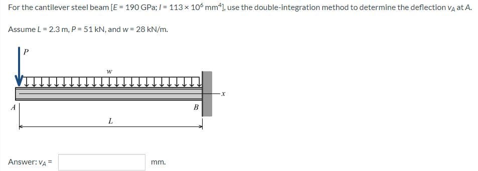 For the cantilever steel beam [E = 190 GPa; /= 113 x 106 mm*], use the double-integration method to determine the deflection VÀ at A.
Assume L = 2.3 m, P = 51 kN, and w = 28 kN/m.
W
X
A
Answer: VA =
L
mm.
B