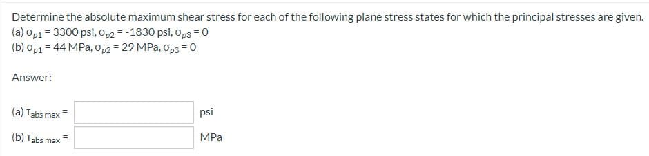 Determine the absolute maximum shear stress for each of the following plane stress states for which the principal stresses are given.
(a) Op1 = 3300 psi, Op2 = -1830 psi, Op3 = 0
(b) 0p1 = 44 MPa, Op2 = 29 MPa, Op3 = 0
Answer:
(a) Tabs max
psi
(b) Tabs max=
MPa