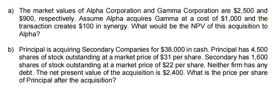 a) The market values of Alpha Corporation and Gamma Corporation are $2,500 and
$900, respectively. Assume Alpha acquires Gamma at a cost of $1,000 and the
transaction creates $100 in synergy. What would be the NPV of this acquisition to
Alpha?
b) Principal is acquiring Secondary Companies for $38,000 in cash. Principal has 4,500
shares of stock outstanding at a market price of $31 per share. Secondary has 1,600
shares of stock outstanding at a market price of $22 per share. Neither firm has any
debt. The net present value of the acquisition is $2,400. What is the price per share
of Principal after the acquisition?