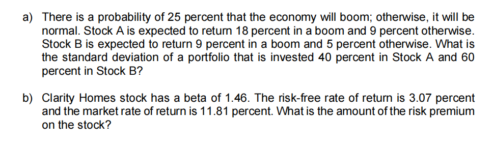 a) There is a probability of 25 percent that the economy will boom; otherwise, it will be
normal. Stock A is expected to return 18 percent in a boom and 9 percent otherwise.
Stock B is expected to return 9 percent in a boom and 5 percent otherwise. What is
the standard deviation of a portfolio that is invested 40 percent in Stock A and 60
percent in Stock B?
b) Clarity Homes stock has a beta of 1.46. The risk-free rate of return is 3.07 percent
and the market rate of return is 11.81 percent. What is the amount of the risk premium
on the stock?