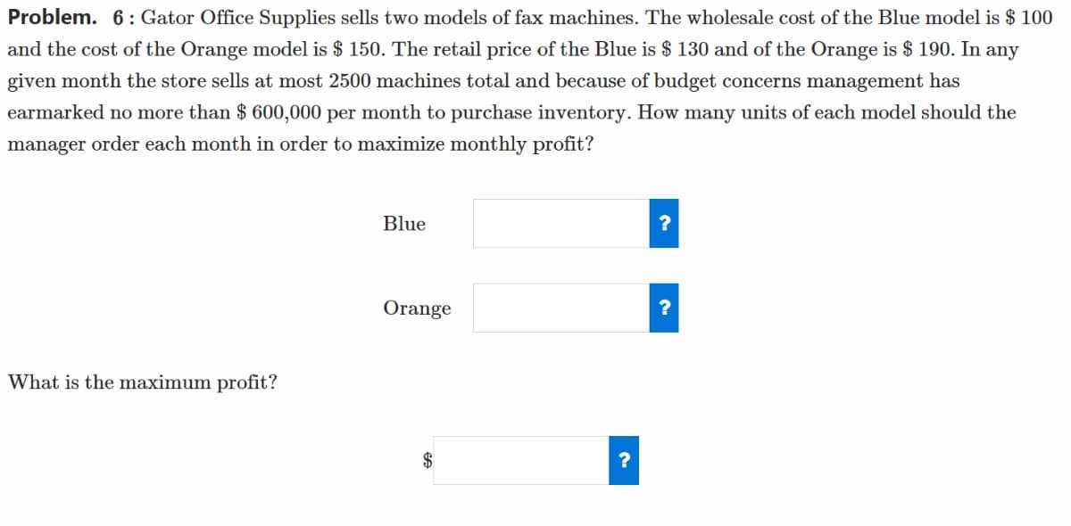 Problem. 6: Gator Office Supplies sells two models of fax machines. The wholesale cost of the Blue model is $ 100
and the cost of the Orange model is $ 150. The retail price of the Blue is $ 130 and of the Orange is $190. In any
given month the store sells at most 2500 machines total and because of budget concerns management has
earmarked no more than $ 600,000 per month to purchase inventory. How many units of each model should the
manager order each month in order to maximize monthly profit?
What is the maximum profit?
Blue
Orange
FA
?
?