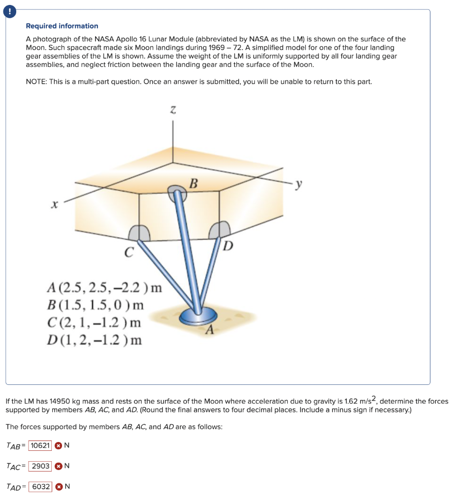 Required information
A photograph of the NASA Apollo 16 Lunar Module (abbreviated by NASA as the LM) is shown on the surface of the
Moon. Such spacecraft made six Moon landings during 1969 - 72. A simplified model for one of the four landing
gear assemblies of the LM is shown. Assume the weight of the LM is uniformly supported by all four landing gear
assemblies, and neglect friction between the landing gear and the surface of the Moon.
NOTE: This is a multi-part question. Once an answer is submitted, you will be unable to return to this part.
A (2.5, 2.5, -2.2) m
B (1.5, 1.5,0) m
C(2, 1,-1.2) m
D(1,2,-1.2) m
Z
B
D
If the LM has 14950 kg mass and rests on the surface of the Moon where acceleration due to gravity is 1.62 m/s2, determine the forces
supported by members AB, AC, and AD. (Round the final answers to four decimal places. Include a minus sign if necessary.)
The forces supported by members AB, AC, and AD are as follows:
TAB 10621 N
TAC= 2903 N
TAD 6032 N