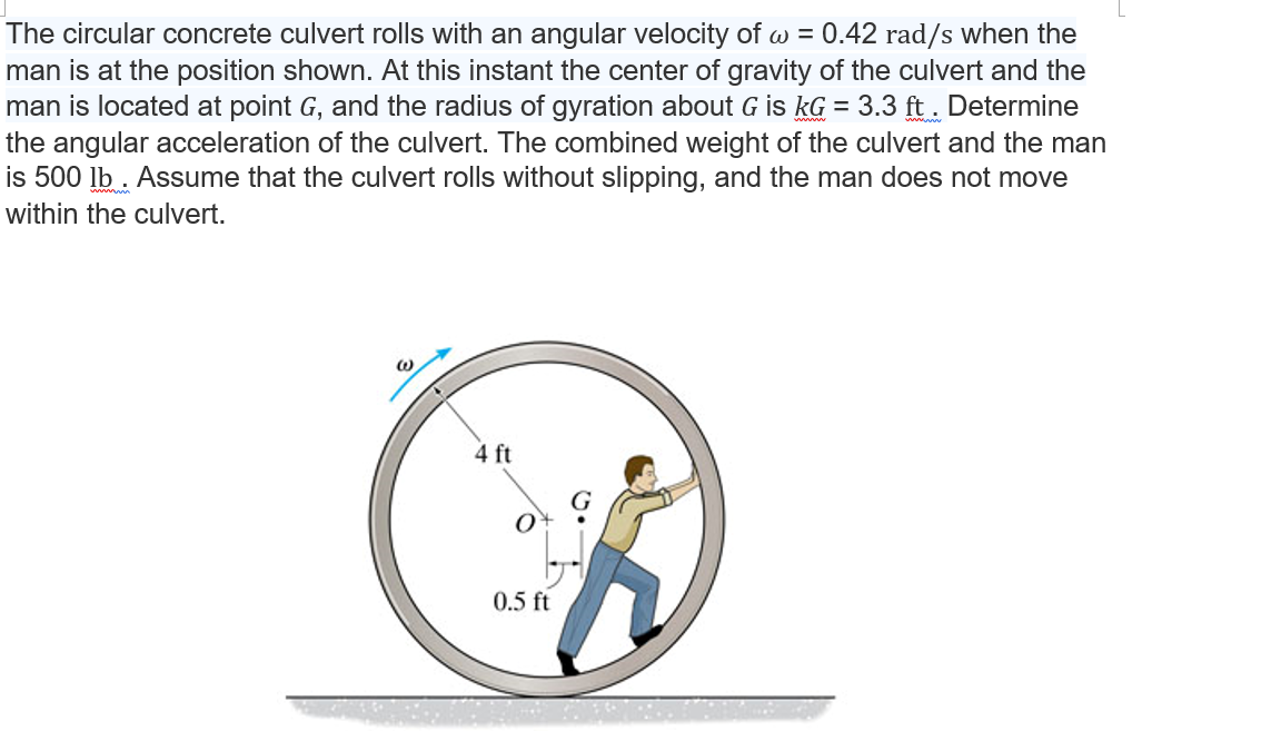 The circular concrete culvert rolls with an angular velocity ofw = 0.42 rad/s when the
man is at the position shown. At this instant the center of gravity of the culvert and the
man is located at point G, and the radius of gyration about G is kG = 3.3 ft. Determine
the angular acceleration of the culvert. The combined weight of the culvert and the man
is 500 lb. Assume that the culvert rolls without slipping, and the man does not move
within the culvert.
@
4 ft
O
0.5 ft