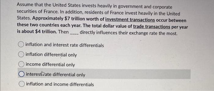 Assume that the United States invests heavily in government and corporate
securities of France. In addition, residents of France invest heavily in the United
States. Approximately $7 trillion worth of investment transactions occur between
these two countries each year. The total dollar value of trade transactions per year
is about $4 trillion. Then directly influences their exchange rate the most.
inflation and interest rate differentials
inflation differential only
income differential only
interest ate differential only
inflation and income differentials