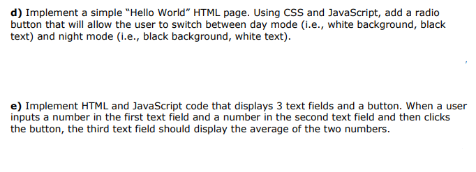 d) Implement a simple "Hello World" HTML page. Using CSS and JavaScript, add a radio
button that will allow the user to switch between day mode (i.e., white background, black
text) and night mode (i.e., black background, white text).
e) Implement HTML and JavaScript code that displays 3 text fields and a button. When a user
inputs a number in the first text field and a number in the second text field and then clicks
the button, the third text field should display the average of the two numbers.
