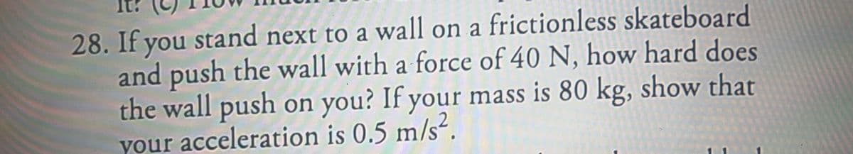 28. If you stand next to a wall on a frictionless skateboard
and push the wall with a force of 40 N, how hard does
the wall push on you? If your mass is 80 kg, show that
your acceleration is 0.5 m/s².