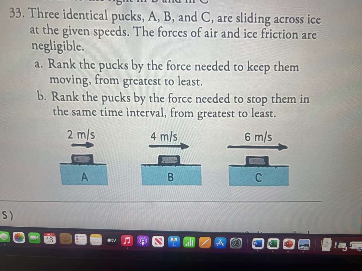 33. Three identical pucks, A, B, and C, are sliding across ice
at the given speeds. The forces of air and ice friction are
negligible.
S)
a. Rank the pucks by the force needed to keep them
moving, from greatest to least.
b. Rank the pucks by the force needed to stop them in
the same time interval, from greatest to least.
2 m/s
4 m/s
6 m/s
13
A
tv ♫
B
C