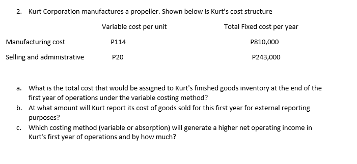 2. Kurt Corporation manufactures a propeller. Shown below is Kurt's cost structure
Variable cost per unit
Total Fixed cost per year
Manufacturing cost
P114
P810,000
Selling and administrative
P20
P243,000
a. What is the total cost that would be assigned to Kurt's finished goods inventory at the end of the
first year of operations under the variable costing method?
b. At what amount will Kurt report its cost of goods sold for this first year for external reporting
purposes?
c. Which costing method (variable or absorption) will generate a higher net operating income in
Kurt's first year of operations and by how much?
