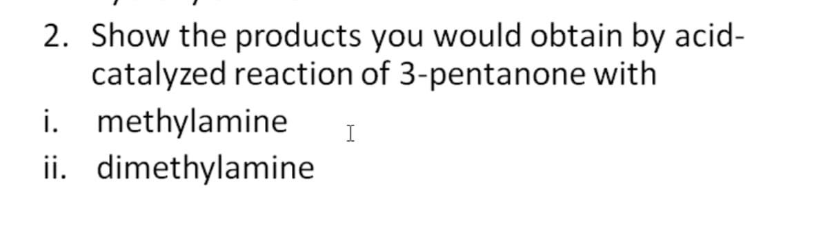 2. Show the products you would obtain by acid-
catalyzed reaction of 3-pentanone with
i. methylamine
ii. dimethylamine
I
