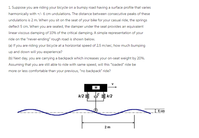 1. Suppose you are riding your bicycle on a bumpy road having a surface profile that varies
harmonically with +/- 6 cm undulations. The distance between consecutive peaks of these
undulations is 2 m. When you sit on the seat of your bike for your casual ride, the springs
deflect 5 cm. When you are seated, the damper under the seat provides an equivalent
linear viscous damping of 10% of the critical damping. A simple representation of your
ride on the "never-ending" rough road is shown below.
(a) If you are riding your bicycle at a horizontal speed of 2.5 m/sec, how much bumping
up and down will you experience?
(b) Next day, you are carrying a backpack which increases your on-seat weight by 20%.
Assuming that you are still able to ride with same speed, will this "loaded" ride be
more or less comfortable than your previous, "no backpack" ride?
M
k/23
k/2
6 cm
2 m
