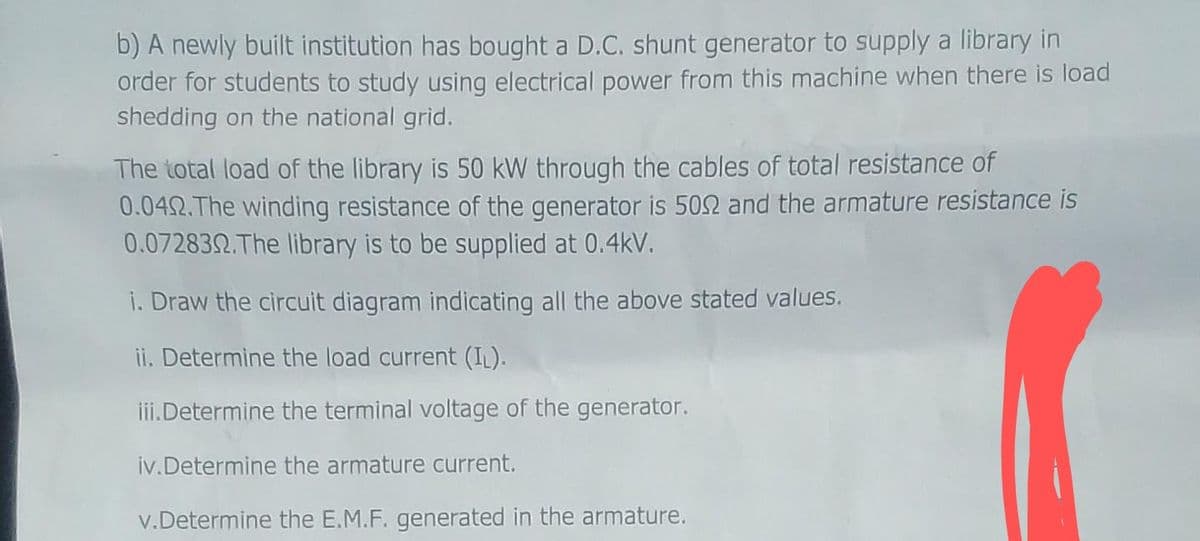b) A newly built institution has bought a D.C. shunt generator to supply a library in
order for students to study using electrical power from this machine when there is load
shedding on the national grid.
The total load of the library is 50 kW through the cables of total resistance of
0.04. The winding resistance of the generator is 5092 and the armature resistance is
0.072832. The library is to be supplied at 0.4kV.
i. Draw the circuit diagram indicating all the above stated values.
ii. Determine the load current (IL).
iii.Determine the terminal voltage of the generator.
iv. Determine the armature current.
v.Determine the E.M.F. generated in the armature.