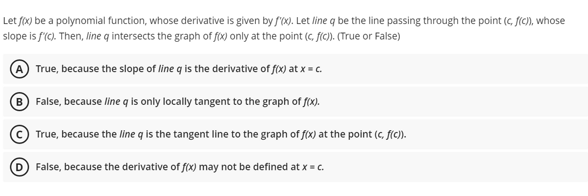 Let f(x) be a polynomial function, whose derivative is given by f'(x). Let line q be the line passing through the point (c, f(C)), whose
slope is f'(C). Then, line q intersects the graph of f(x) only at the point (c, f(c)). (True or False)
A
True, because the slope of line q is the derivative of f(x) at x = c.
B
False, because line q is only locally tangent to the graph of f(x).
True, because the line q is the tangent line to the graph of f(x) at the point (c, f(c)).
False, because the derivative of f(x) may not be defined at x = c.
