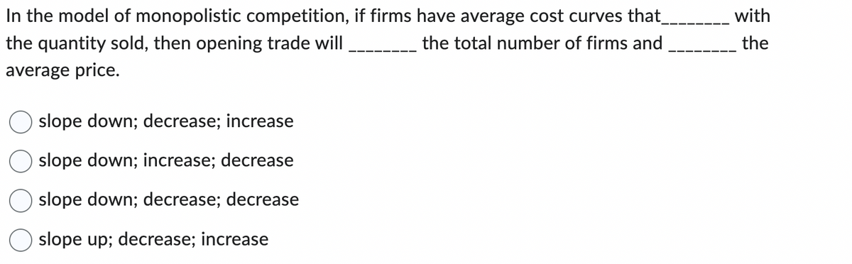 In the model of monopolistic competition, if firms have average cost curves that_
the quantity sold, then opening trade will
the total number of firms and
average price.
slope down; decrease; increase
slope down; increase; decrease
slope down; decrease; decrease
slope up; decrease; increase
with
the