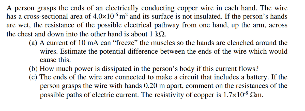 A person grasps the ends of an electrically conducting copper wire in each hand. The wire
has a cross-sectional area of 4.0×106 m² and its surface is not insulated. If the person's hands
are wet, the resistance of the possible electrical pathway from one hand, up the arm, across
the chest and down into the other hand is about 1 kQ.
(a) A current of 10 mA can “freeze" the muscles so the hands are clenched around the
wires. Estimate the potential difference between the ends of the wire which would
cause this.
(b) How much power is dissipated in the person's body if this current flows?
(c) The ends of the wire are connected to make a circuit that includes a battery. If the
person grasps the wire with hands 0.20 m apart, comment on the resistances of the
possible paths of electric current. The resistivity of copper is 1.7x108 Qm.
