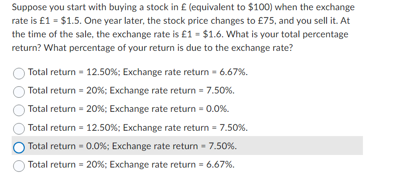 Suppose you start with buying a stock in £ (equivalent to $100) when the exchange
rate is £1 = $1.5. One year later, the stock price changes to £75, and you sell it. At
the time of the sale, the exchange rate is £1 = $1.6. What is your total percentage
return? What percentage of your return is due to the exchange rate?
Total return = 12.50%; Exchange rate return = 6.67%.
Total return = 20%; Exchange rate return = 7.50%.
Total return = 20%; Exchange rate return = 0.0%.
Total return = 12.50%; Exchange rate return = 7.50%.
Total return = 0.0%; Exchange rate return = 7.50%.
Total return = 20%; Exchange rate return = 6.67%.