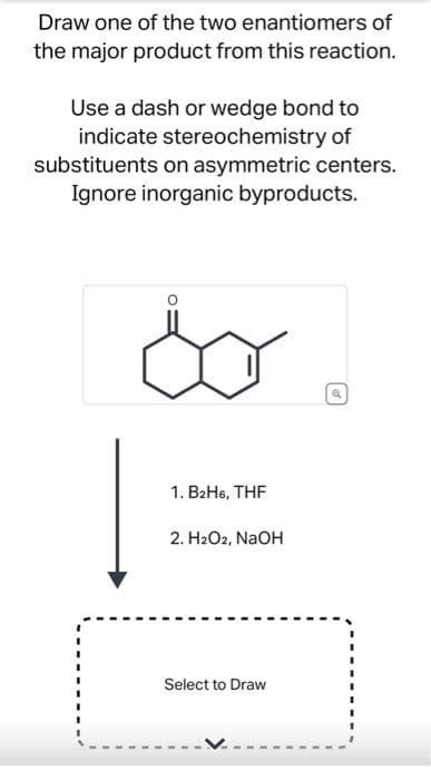 Draw one of the two enantiomers of
the major product from this reaction.
Use a dash or wedge bond to
indicate stereochemistry of
substituents on asymmetric centers.
Ignore inorganic byproducts.
so
1. B₂H6, THF
2. H₂O2, NaOH
Select to Draw
a