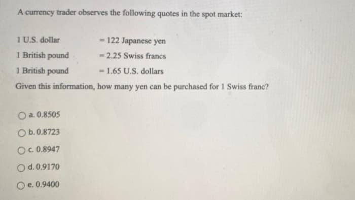 A currency trader observes the following quotes in the spot market:
1 U.S. dollar
-122 Japanese yen
1 British pound
= 2.25 Swiss francs
1 British pound
-1.65 U.S. dollars
Given this information, how many yen can be purchased for 1 Swiss franc?
O a. 0.8505
O b. 0.8723
OC. 0.8947
O d. 0.9170
O e. 0.9400