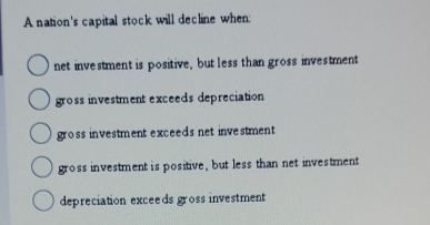 A nation's capital stock will decline when:
net investment is positive, but less than gross investment
Ogross investment exceeds depreciation
Ogross investment exceeds net investment
gross investment is positive, but less than net investment
depreciation exceeds gross investment