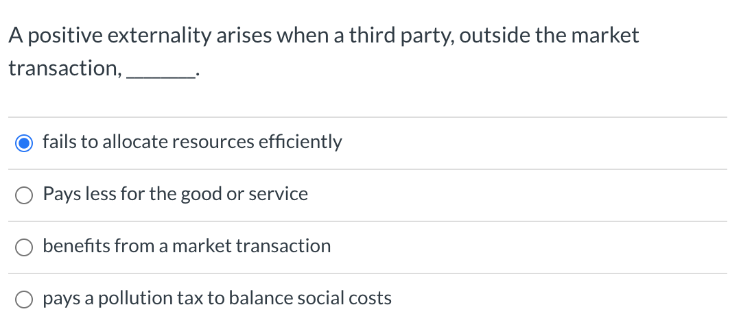 A positive externality arises when a third party, outside the market
transaction,
fails to allocate resources efficiently
Pays less for the good or service
benefits from a market transaction
pays a pollution tax to balance social costs