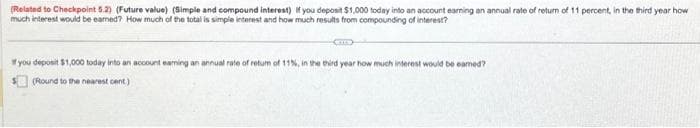 (Related to Checkpoint 5.2) (Future value) (Simple and compound interest) If you deposit $1,000 today into an account earning an annual rate of return of 11 percent, in the third year how
much interest would be eamed? How much of the total is simple interest and how much results from compounding of interest?
GE
If you deposit $1,000 today into an account eaming an annual rate of retum of 11%, in the third year how much interest would be eamed?
(Round to the nearest cent)