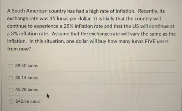 A South American country has had a high rate of inflation. Recently, its
exchange rate was 15 lunas per dollar. It is likely that the country will
continue to experience a 25% inflation rate and that the US will continue at
a 3% inflation rate. Assume that the exchange rate will vary the same as the
inflation. In this situation, one dollar will buy how many lunas FIVE years
from now?
39.40 lunas
30.14 lunas
45.78 lunas
$42.56 lunas