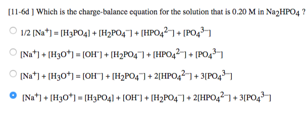 [11-6d ] Which is the charge-balance equation for the solution that is 0.20 M in Na2HPO4?
1/2 [Na+] = [H3PO4] + [H₂PO4] + [HPO4²] + [PO4³-1
[Na] + [H3O+] = [OH"] + [H₂PO4] + [HPO4²-] + [PO4³-1
[Na] + [H3O+] = [OH¯] + [H₂PO4¯] + 2[HPO4²-] +3[PO4³-]
[Na] + [H3O+] = [H3PO4] + [OH"] + [H₂PO4] + 2[HPO421 +3[PO4³-]