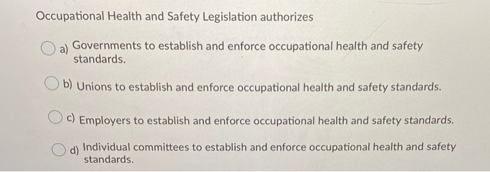 Occupational Health and Safety Legislation authorizes
a) Governments to establish and enforce occupational health and safety
standards.
b) Unions to establish and enforce occupational health and safety standards.
c) Employers to establish and enforce occupational health and safety standards.
O d)
Individual committees to establish and enforce occupational health and safety
standards.