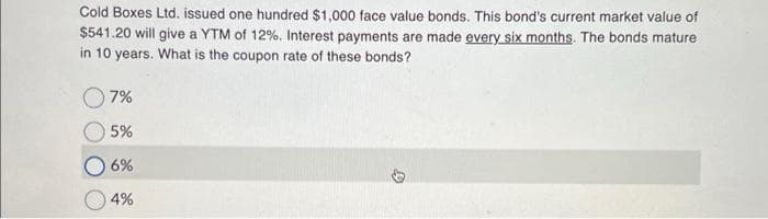 Cold Boxes Ltd. issued one hundred $1,000 face value bonds. This bond's current market value of
$541.20 will give a YTM of 12%. Interest payments are made every six months. The bonds mature
in 10 years. What is the coupon rate of these bonds?
7%
5%
6%
4%