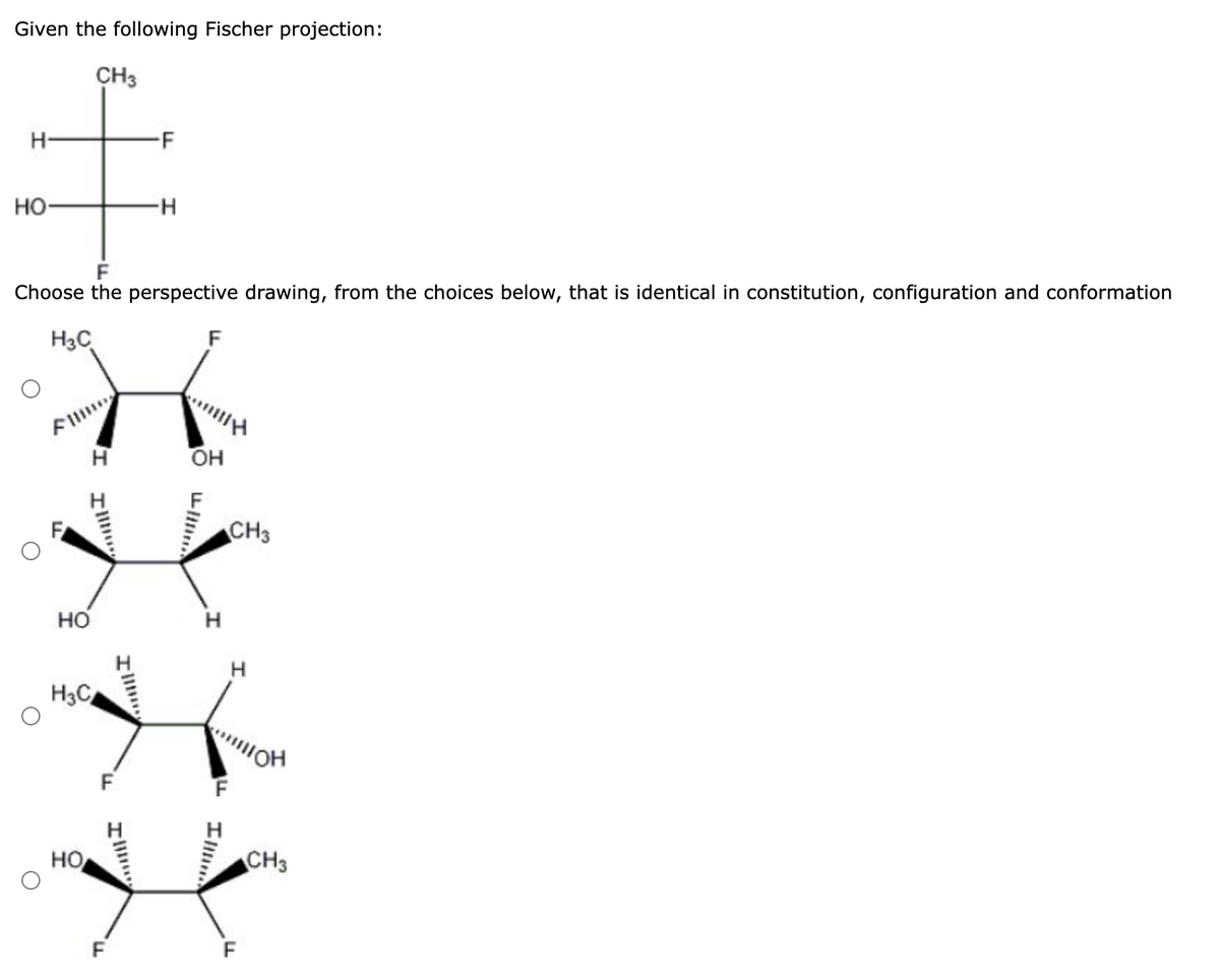 Given the following Fischer projection:
CH3
Н
НО
H3C
Choose the perspective drawing, from the choices below, that is identical in constitution, configuration and conformation
X
Н
FI
HO
H3C
HO
-F
F
-Н
F
он
н
CH3
F
Н
кон
CH3