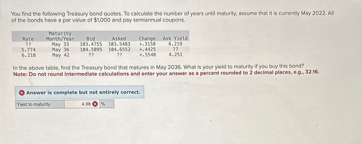 You find the following Treasury bond quotes. To calculate the number of years until maturity, assume that it is currently May 2022. All
of the bonds have a par value of $1,000 and pay semiannual coupons.
Rate
??
5.774
6.218
Maturity
Month/Year
May 33
May 36
May 42
Bid
103.4755
Asked
103.5483
104.5095 104.6552
??
??
In the above table, find the Treasury bond that matures in May 2036. What is your yield to maturity if you buy this bond?
Note: Do not round intermediate calculations and enter your answer as a percent rounded to 2 decimal places, e.g., 32.16.
Yield to maturity
Change Ask Yield
+.3158 6.219
??
+.4425
+.5548
4.251
Answer is complete but not entirely correct.
4.98%