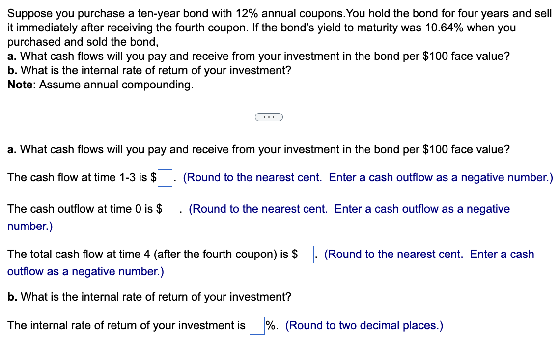 Suppose you purchase a ten-year bond with 12% annual coupons. You hold the bond for four years and sell
it immediately after receiving the fourth coupon. If the bond's yield to maturity was 10.64% when you
purchased and sold the bond,
a. What cash flows will you pay and receive from your investment in the bond per $100 face value?
b. What is the internal rate of return of your investment?
Note: Assume annual compounding.
a. What cash flows will you pay and receive from your investment in the bond per $100 face value?
The cash flow at time 1-3 is $
(Round to the nearest cent. Enter a cash outflow as a negative number.)
The cash outflow at time 0 is $
number.)
(Round to the nearest cent. Enter a cash outflow as a negative
The total cash flow at time 4 (after the fourth coupon) is $. (Round to the nearest cent. Enter a cash
outflow as a negative number.)
b. What is the internal rate of return of your investment?
The internal rate of return of your investment is %. (Round to two decimal places.)