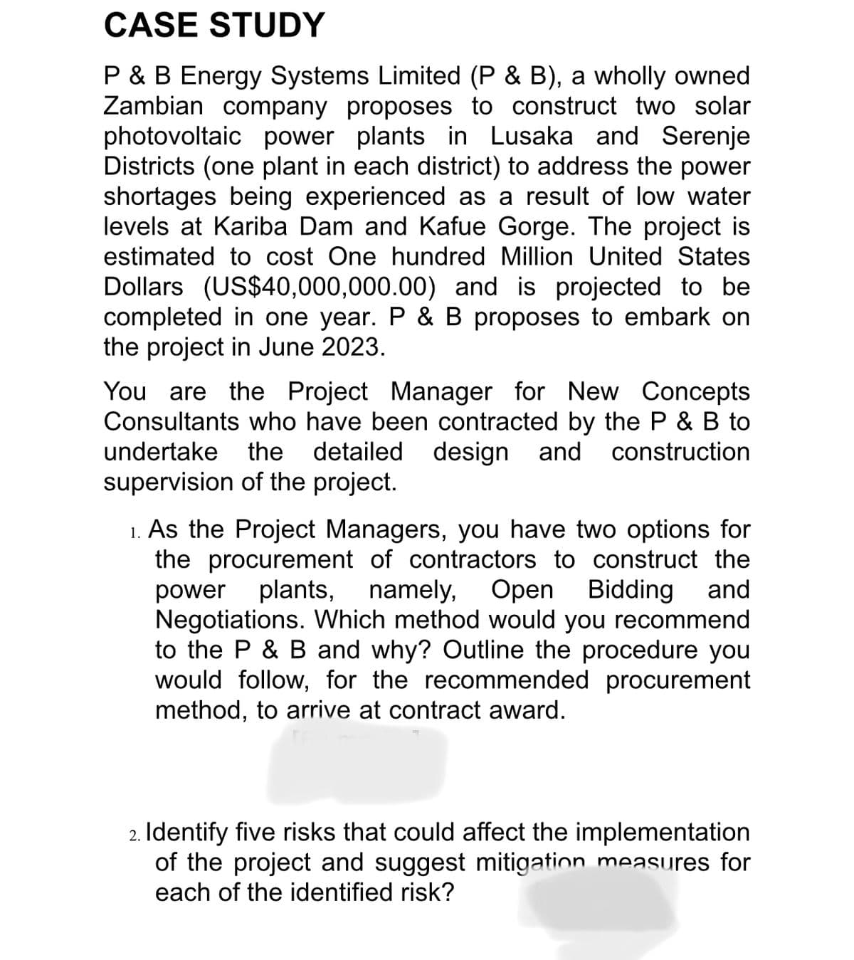 CASE STUDY
P & B Energy Systems Limited (P & B), a wholly owned
Zambian company proposes to construct two solar
photovoltaic power plants in Lusaka and Serenje
Districts (one plant in each district) to address the power
shortages being experienced as a result of low water
levels at Kariba Dam and Kafue Gorge. The project is
estimated to cost One hundred Million United States
Dollars (US$40,000,000.00) and is projected to be
completed in one year. P & B proposes to embark on
the project in June 2023.
You are the Project Manager for New Concepts
Consultants who have been contracted by the P & B to
undertake the detailed design and construction
supervision of the project.
1. As the Project Managers, you have two options for
the procurement of contractors to construct the
power plants, namely, Open
namely, Open Bidding and
Negotiations. Which method would you recommend
to the P & B and why? Outline the procedure you
would follow, for the recommended procurement
method, to arrive at contract award.
2. Identify five risks that could affect the implementation
of the project and suggest mitigation measures for
each of the identified risk?