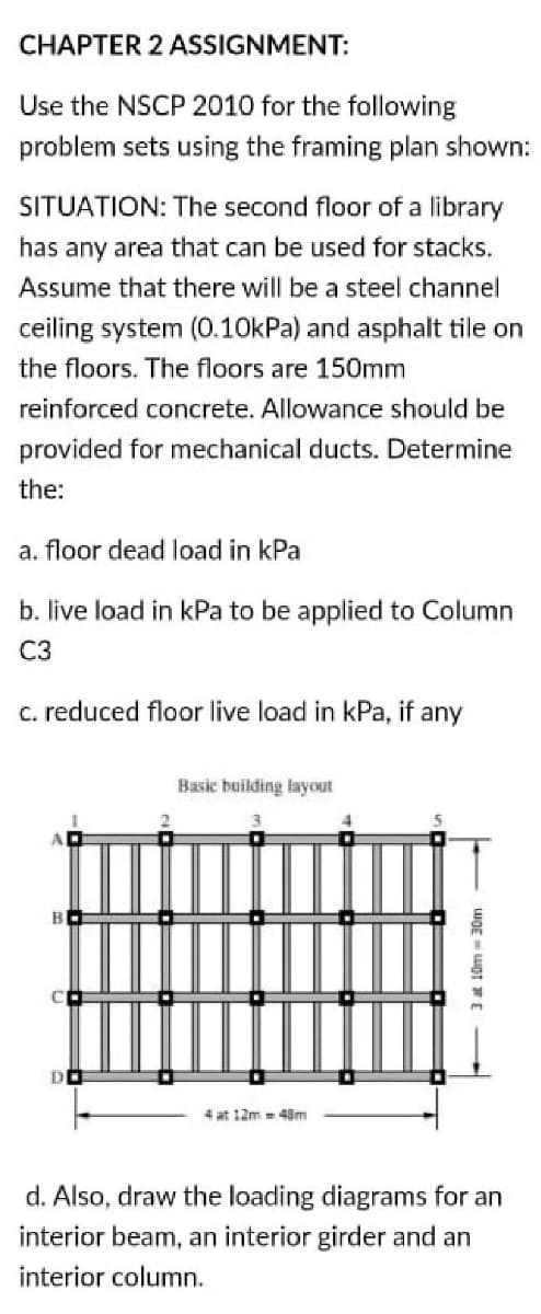 CHAPTER 2 ASSIGNMENT:
Use the NSCP 2010 for the following
problem sets using the framing plan shown:
SITUATION: The second floor of a library
has any area that can be used for stacks.
Assume that there will be a steel channel
ceiling system (0.10kPa) and asphalt tile on
the floors. The floors are 150mm
reinforced concrete. Allowance should be
provided for mechanical ducts. Determine
the:
a. floor dead load in kPa
b. live load in kPa to be applied to Column
C3
C. reduced floor live load in kPa, if any
Basic building layout
B
DO
4 at 12m = 48m
d. Also, draw the loading diagrams for an
interior beam, an interior girder and an
interior column.
