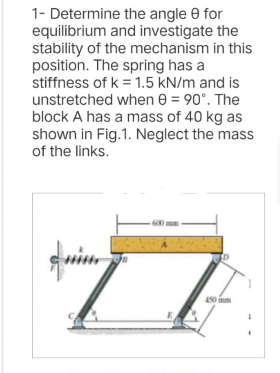 1- Determine
equilibrium
the angle 9 for
and investigate the
stability of the mechanism in this
position. The spring has a
stiffness of k = 1.5 kN/m and is
unstretched when 8 = 90°. The
block A has a mass of 40 kg as
shown in Fig.1. Neglect the mass
of the links.
quin
450 mm