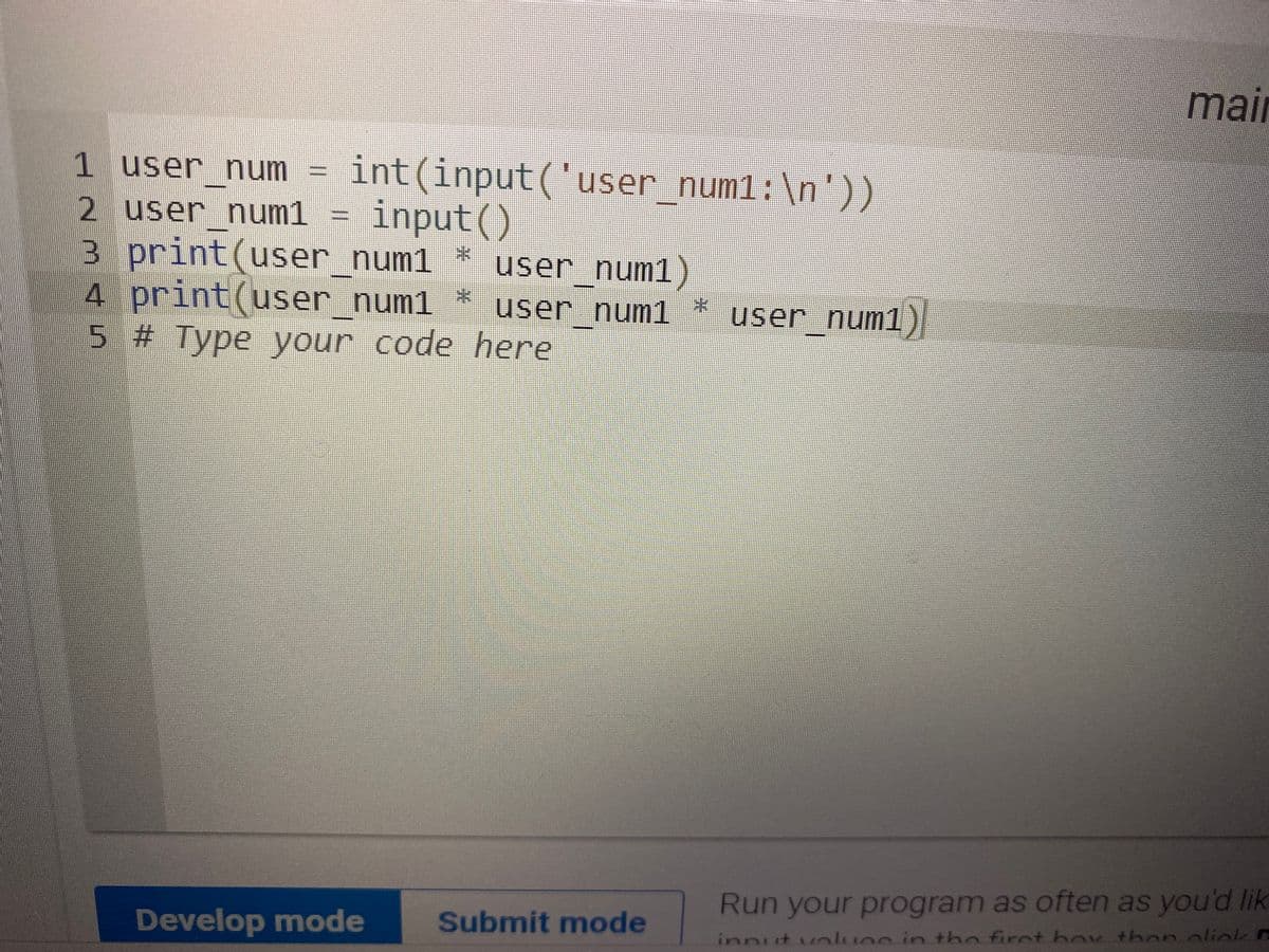 mair
int(input('user num1: \n'))
input()
1 user num
2 user num1
3 print(user num1 *
4 print(user_num1
5 # Type your code here
user num1)
user num1 *
user num1)
Run your program as often as you'ad lik
Develop mode
Submit mode
innut vluec in the firet hov then oliok E
